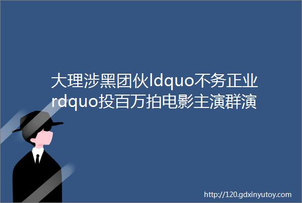 大理涉黑团伙ldquo不务正业rdquo投百万拍电影主演群演多是手下马仔